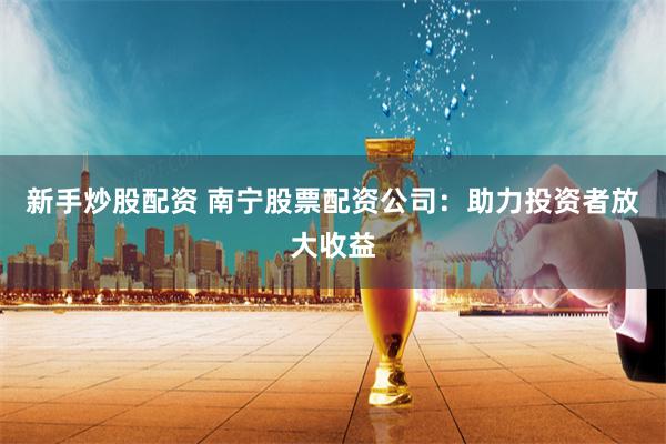 新手炒股配资 南宁股票配资公司：助力投资者放大收益