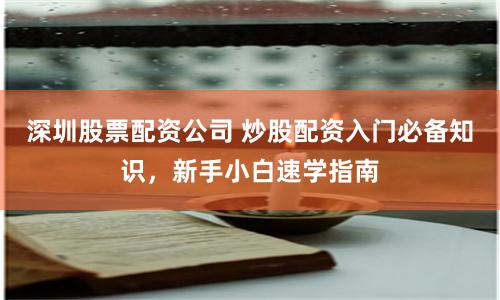 深圳股票配资公司 炒股配资入门必备知识，新手小白速学指南