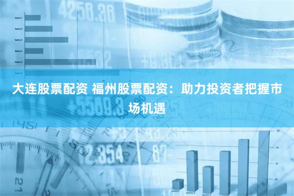 大连股票配资 福州股票配资：助力投资者把握市场机遇