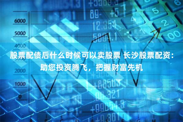 股票配债后什么时候可以卖股票 长沙股票配资：助您投资腾飞，把握财富先机
