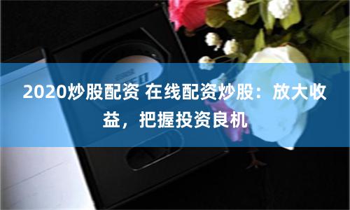 2020炒股配资 在线配资炒股：放大收益，把握投资良机