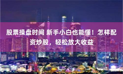 股票操盘时间 新手小白也能懂！怎样配资炒股，轻松放大收益