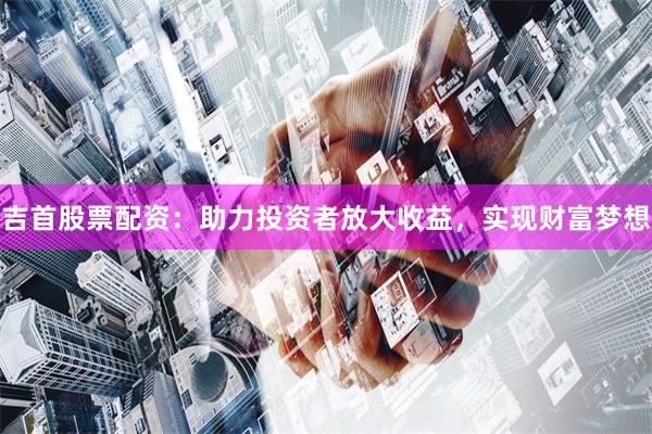 吉首股票配资：助力投资者放大收益，实现财富梦想