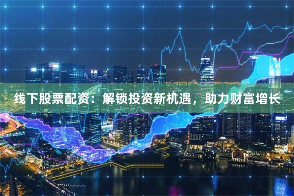 线下股票配资：解锁投资新机遇，助力财富增长