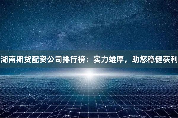 湖南期货配资公司排行榜：实力雄厚，助您稳健获利