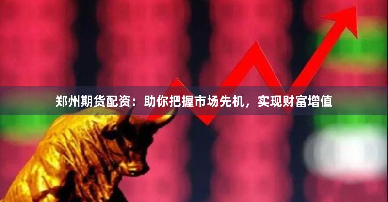 郑州期货配资:助你把握市场先机,实现财富增值