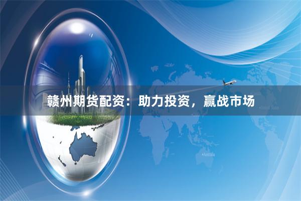 赣州期货配资：助力投资，赢战市场