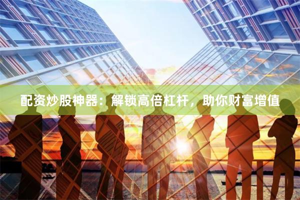 配资炒股神器：解锁高倍杠杆，助你财富增值