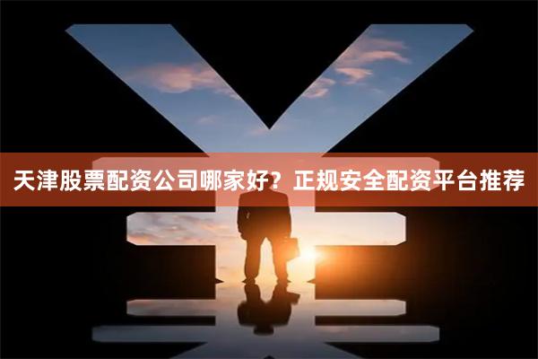 天津股票配资公司哪家好？正规安全配资平台推荐