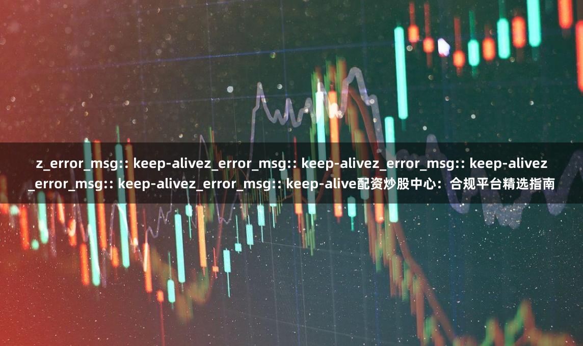 z_error_msg:: keep-alivez_error_msg:: keep-alivez_error_msg:: keep-alivez_error_msg:: keep-alivez_error_msg:: keep-alive配资炒股中心：合规平台精选指南
