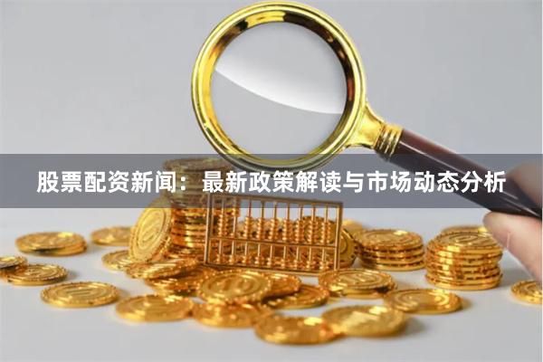 股票配资新闻：最新政策解读与市场动态分析