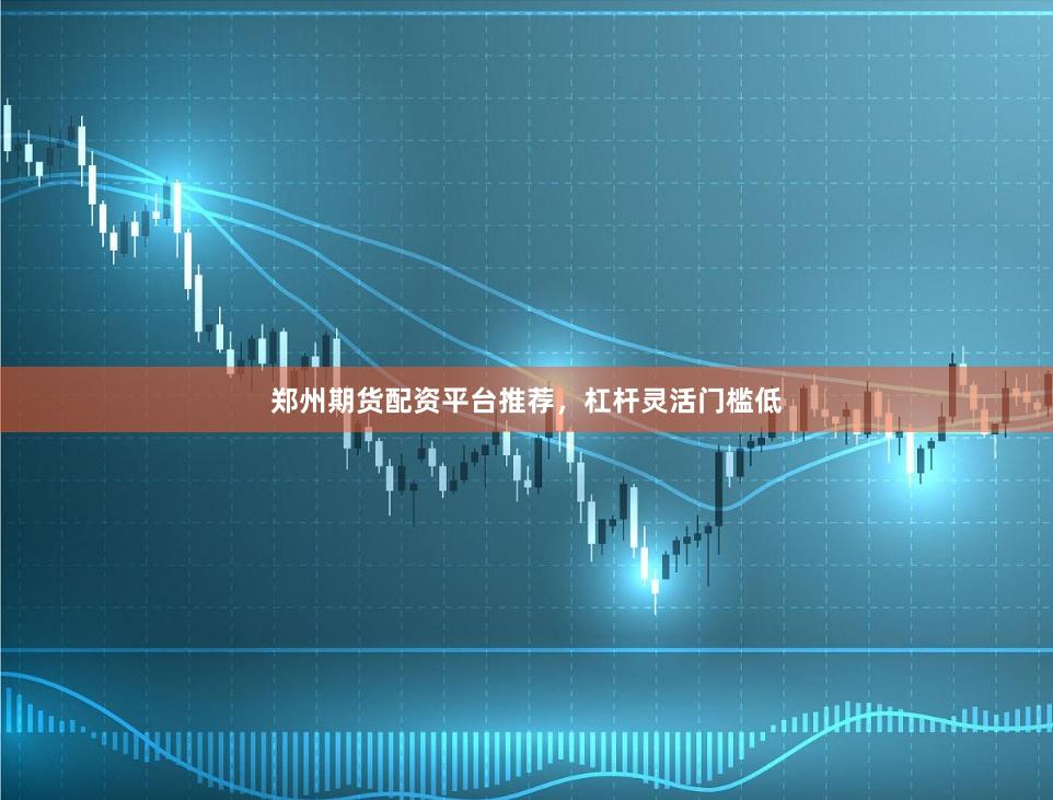 郑州期货配资平台推荐，杠杆灵活门槛低